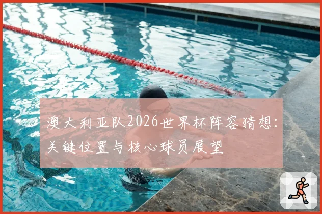 澳大利亚队2026世界杯阵容猜想：关键位置与核心球员展望