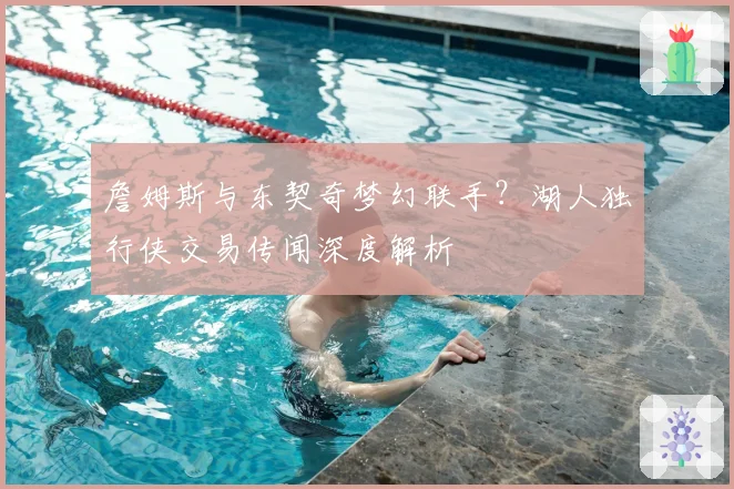 詹姆斯与东契奇梦幻联手？湖人独行侠交易传闻深度解析
