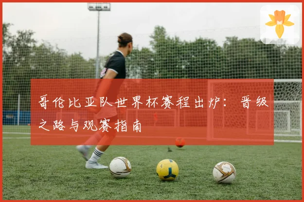 哥伦比亚队世界杯赛程出炉:晋级之路与观赛指南
