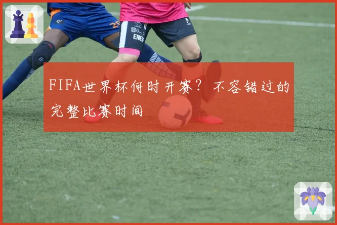 FIFA世界杯何时开赛？不容错过的完整比赛时间