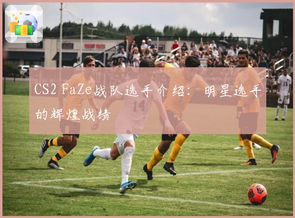CS2 FaZe战队选手介绍：明星选手的辉煌战绩