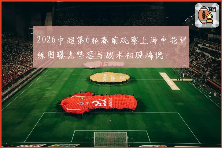 2026中超第6轮赛前观察上海申花训练图曝光阵容与战术初现端倪
