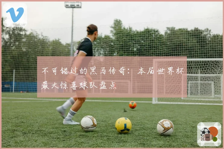 不可错过的黑马传奇：本届世界杯最大惊喜球队盘点