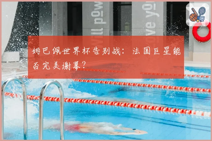 姆巴佩世界杯告别战：法国巨星能否完美谢幕？