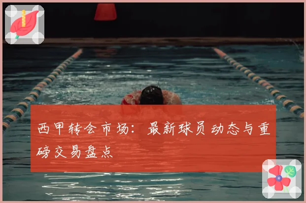西甲转会市场：最新球员动态与重磅交易盘点